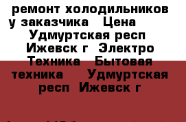 ремонт холодильников у заказчика › Цена ­ 300 - Удмуртская респ., Ижевск г. Электро-Техника » Бытовая техника   . Удмуртская респ.,Ижевск г.